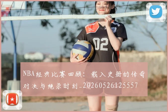 NBA经典比赛回顾:载入史册的传奇对决与绝杀时刻_20260526125557