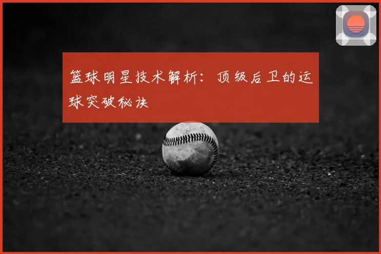 篮球明星技术解析：顶级后卫的运球突破秘诀