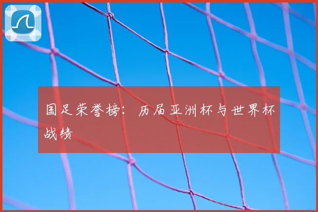 国足荣誉榜:历届亚洲杯与世界杯战绩