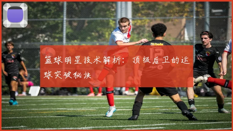 篮球明星技术解析:顶级后卫的运球突破秘诀