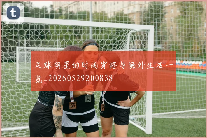 足球明星的时尚穿搭与场外生活一览_20260529200838